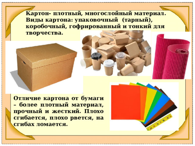 Картон- плотный, многослойный материал. Виды картона: упаковочный (тарный), коробочный, гофрированный и тонкий для творчества. Отличие картона от бумаги – более плотный материал, прочный и жесткий. Плохо сгибается, плохо рвется, на сгибах ломается. 