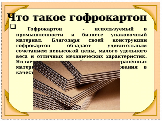 Что такое гофрокартон  Гофрокартон - используемый в промышленности и бизнесе упаковочный материал. Благодаря своей конструкции гофрокартон обладает удивительным сочетанием невысокой цены, малого удельного веса и отличных механических характеристик. Является одним из наиболее распространённых материалов в мире для использования в качестве упаковки.  