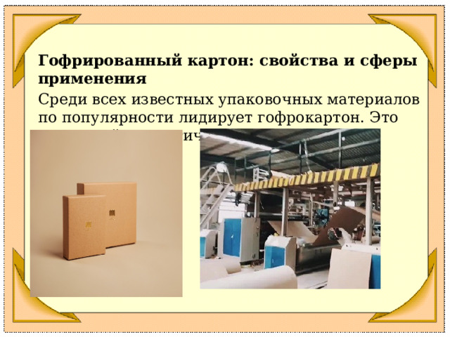 Гофрированный картон: свойства и сферы применения Среди всех известных упаковочных материалов по популярности лидирует гофрокартон. Это недорогой, экологичный, универсальный материал. 