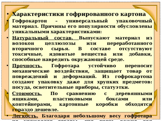 Характеристики гофрированного картона Гофрокартон – универсальный упаковочный материал. Причины его популярности обусловлены уникальными характеристиками:  Натуральный состав. Выпускают материал из волокон целлюлозы или переработанного вторичного сырья. В составе отсутствуют токсичные, ядовитые вещества или добавки, способные навредить окружающей среде.  Прочность. Гофротара устойчиво переносит механические воздействия, защищает товар от повреждений и деформаций. Из гофрокартона создают упаковку даже для хрупких предметов: посуда, осветительные приборы, статуэтки.  Стоимость. По сравнению с деревянными ящиками, пластиковыми боксами или контейнерами, картонные коробки обходятся гораздо дешевле.  Легкость. Благодаря небольшому весу гофротара не утяжеляет товары, что очень важно для интернет-магазинов, которые ежедневно отправляют заказы покупателям в картонной упаковке.  