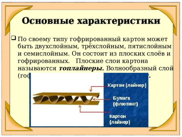 Основные характеристики По своему типу гофрированный картон может быть двухслойным, трёхслойным, пятислойным и семислойным. Он состоит из плоских слоёв и гофрированных. Плоские слои картона называются топлайнеры. Волнообразный слой (гофрированный ) называется флютинг.  