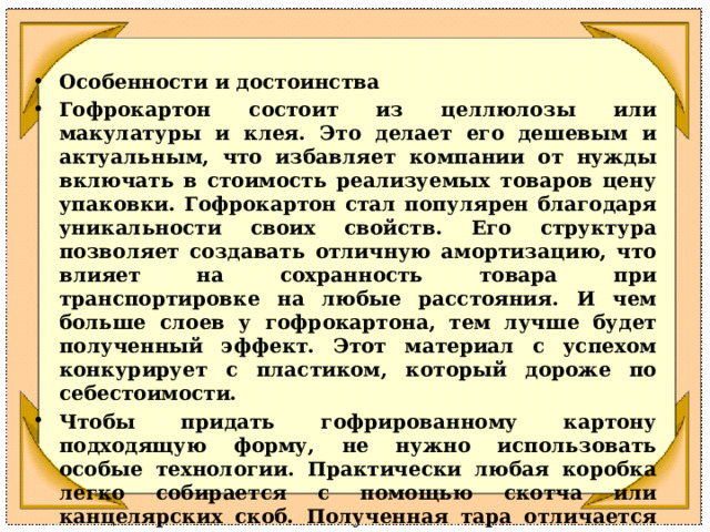 Особенности и достоинства Гофрокартон состоит из целлюлозы или макулатуры и клея. Это делает его дешевым и актуальным, что избавляет компании от нужды включать в стоимость реализуемых товаров цену упаковки. Гофрокартон стал популярен благодаря уникальности своих свойств. Его структура позволяет создавать отличную амортизацию, что влияет на сохранность товара при транспортировке на любые расстояния. И чем больше слоев у гофрокартона, тем лучше будет полученный эффект. Этот материал с успехом конкурирует с пластиком, который дороже по себестоимости. Чтобы придать гофрированному картону подходящую форму, не нужно использовать особые технологии. Практически любая коробка легко собирается с помощью скотча или канцелярских скоб. Полученная тара отличается малым весом. Одновременно снижается нагрузка на подвижные составы, участвующие в транспортировке, упрощается труд команды грузчиков. 