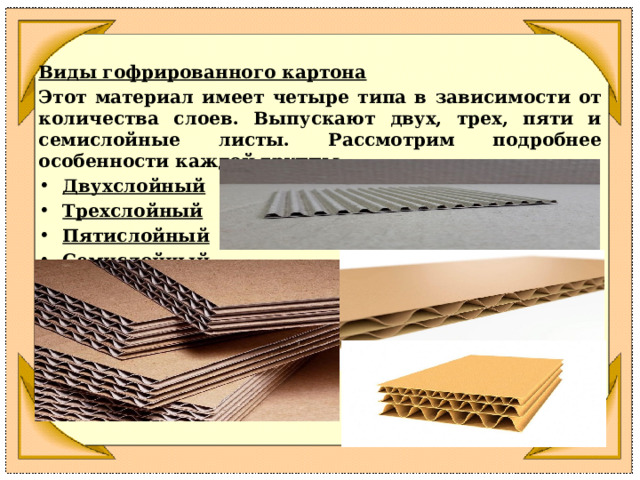 Виды гофрированного картона Этот материал имеет четыре типа в зависимости от количества слоев. Выпускают двух, трех, пяти и семислойные листы. Рассмотрим подробнее особенности каждой группы. Двухслойный Трехслойный Пятислойный Семислойный    