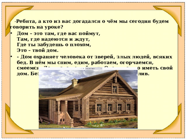  - Ребята, а кто из вас догадался о чём мы сегодня будем говорить на уроке?  Дом – это там, где вас поймут,  Там, где надеются и ждут,  Где ты забудешь о плохом,  Это – твой дом. - Дом охраняет человека от зверей, злых людей, всяких бед. В нём мы спим, едим, работаем, огорчаемся, смеемся. Дом – это целый мир. Очень важно иметь свой дом. Без него человек не может быть счастлив. 