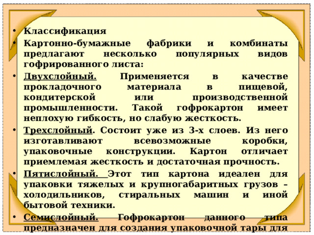 Классификация Картонно-бумажные фабрики и комбинаты предлагают несколько популярных видов гофрированного листа: Двухслойный. Применяется в качестве прокладочного материала в пищевой, кондитерской или производственной промышленности. Такой гофрокартон имеет неплохую гибкость, но слабую жесткость. Трехслойный . Состоит уже из 3-х слоев. Из него изготавливают всевозможные коробки, упаковочные конструкции. Картон отличает приемлемая жесткость и достаточная прочность. Пятислойный. Этот тип картона идеален для упаковки тяжелых и крупногабаритных грузов – холодильников, стиральных машин и иной бытовой техники. Семислойный. Гофрокартон данного типа предназначен для создания упаковочной тары для сверхценных и тяжелых грузов – станков, промышленного или фармацевтического оборудования. 