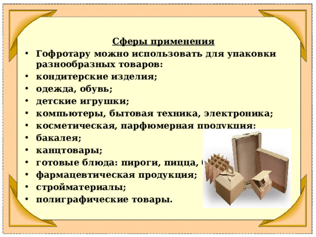 Сферы применения Гофротару можно использовать для упаковки разнообразных товаров:  кондитерские изделия;  одежда, обувь;  детские игрушки;  компьютеры, бытовая техника, электроника;  косметическая, парфюмерная продукция;  бакалея;  канцтовары;  готовые блюда: пироги, пицца, бургеры;  фармацевтическая продукция;  стройматериалы;  полиграфические товары.  