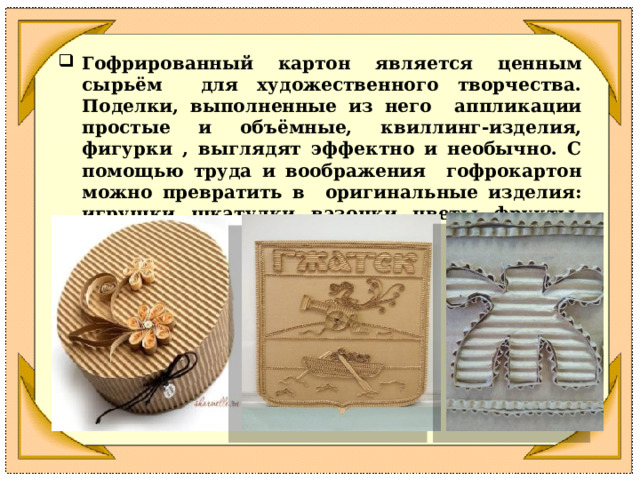 Гофрированный картон является ценным сырьём для художественного творчества. Поделки, выполненные из него аппликации простые и объёмные, квиллинг-изделия, фигурки , выглядят эффектно и необычно. С помощью труда и воображения гофрокартон можно превратить в оригинальные изделия: игрушки, шкатулки, вазочки, цветы, фрукты, настенные панно, фоторамки. 