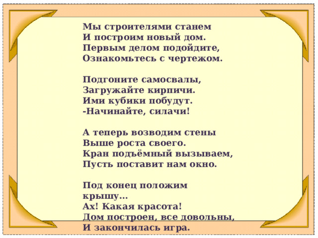 Мы строителями станем  И построим новый дом.  Первым делом подойдите,  Ознакомьтесь с чертежом.   Подгоните самосвалы,  Загружайте кирпичи.  Ими кубики побудут.  -Начинайте, силачи!   А теперь возводим стены  Выше роста своего.  Кран подъёмный вызываем,  Пусть поставит нам окно.   Под конец положим крышу…  Ах! Какая красота!  Дом построен, все довольны,  И закончилась игра.  