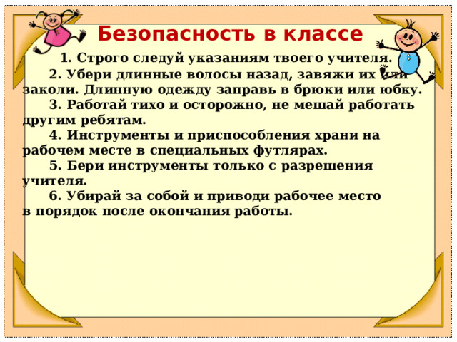 Безопасность в классе        1. Строго следуй указаниям твоего учителя.        2. Убери длинные волосы назад, завяжи их или заколи. Длинную одежду заправь в брюки или юбку.        3. Работай тихо и осторожно, не мешай работать другим ребятам.        4. Инструменты и приспособления храни на рабочем месте в специальных футлярах.        5. Бери инструменты только с разрешения учителя.        6. Убирай за собой и приводи рабочее место в порядок после окончания работы. 