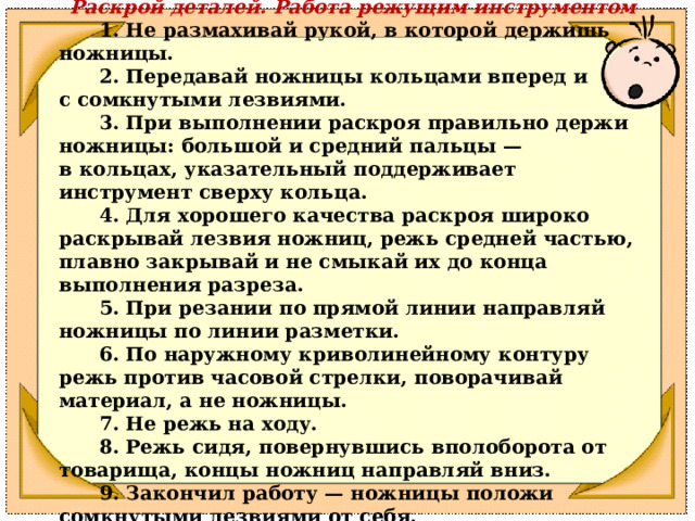 Раскрой деталей. Работа режущим инструментом        1. Не размахивай рукой, в которой держишь ножницы.        2. Передавай ножницы кольцами вперед и с сомкнутыми лезвиями.        3. При выполнении раскроя правильно держи ножницы: большой и средний пальцы — в кольцах, указательный поддерживает инструмент сверху кольца.        4. Для хорошего качества раскроя широко раскрывай лезвия ножниц, режь средней частью, плавно закрывай и не смыкай их до конца выполнения разреза.        5. При резании по прямой линии направляй ножницы по линии разметки.        6. По наружному криволинейному контуру режь против часовой стрелки, поворачивай материал, а не ножницы.        7. Не режь на ходу.        8. Режь сидя, повернувшись вполоборота от товарища, концы ножниц направляй вниз.        9. Закончил работу — ножницы положи сомкнутыми лезвиями от себя. 
