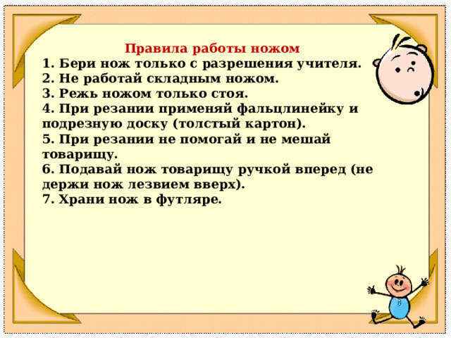 Правила работы ножом 1. Бери нож только с разрешения учителя.  2. Не работай складным ножом.  3. Режь ножом только стоя.  4. При резании применяй фальцлинейку и подрезную доску (толстый картон).  5. При резании не помогай и не мешай товарищу.  6. Подавай нож товарищу ручкой вперед (не держи нож лезвием вверх).  7. Храни нож в футляре. 