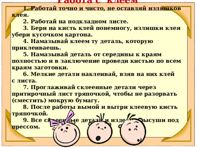 Работа с клеем        1. Работай точно и чисто, не оставляй излишков клея.        2. Работай на подкладном листе.        3. Бери на кисть клей понемногу, излишки клея убери кусочком картона.        4. Намазывай клеем ту деталь, которую приклеиваешь.        5. Намазывай деталь от середины к краям полностью и в заключение проведи кистью по всем краям заготовки.        6. Мелкие детали наклеивай, взяв на них клей с листа.        7. Проглаживай склеенные детали через притирочный лист тряпочкой, чтобы не разорвать (сместить) мокрую бумагу.  8. После работы вымой и вытри клеевую кисть тряпочкой.        9. Все склеенные детали и изделия высуши под прессом . 