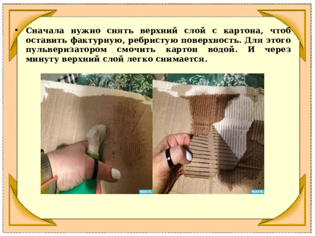 Сначала нужно снять верхний слой с картона, чтоб оставить фактурную,  ребристую  поверхность.  Для  этого  пульверизатором смочить  картон  водой.  И  через  минуту  верхний  слой  легко  снимается. 