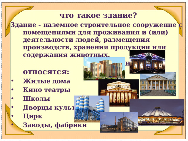 что такое здание? Здание - наземное строительное сооружение с помещениями для проживания и (или) деятельности людей, размещения производств, хранения продукции или содержания животных. К ним относятся: Жилые дома Кино театры Школы Дворцы культуры Цирк Заводы, фабрики 