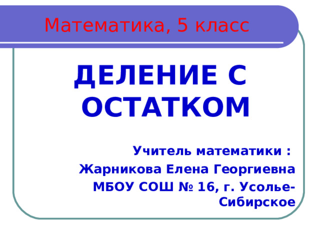 Математика, 5 класс ДЕЛЕНИЕ С ОСТАТКОМ   Учитель математики : Жарникова Елена Георгиевна МБОУ СОШ № 16, г. Усолье-Сибирское 