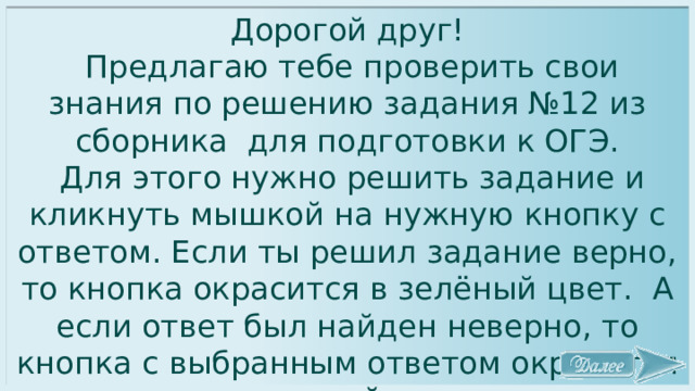 Дорогой друг!  Предлагаю тебе проверить свои знания по решению задания №12 из сборника для подготовки к ОГЭ.  Для этого нужно решить задание и кликнуть мышкой на нужную кнопку с ответом. Если ты решил задание верно, то кнопка окрасится в зелёный цвет. А если ответ был найден неверно, то кнопка с выбранным ответом окрасится в розовый цвет. Желаю удачи! 