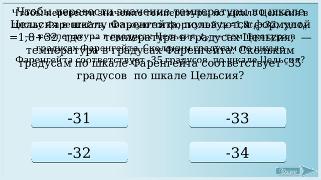   Чтобы перевести значение температуры по шкале Цельсия в шкалу Фаренгейта, пользуются формулой =1,8+32, где — температура в градусах Цельсия, — температура в градусах Фаренгейта. Скольким градусам по шкале Фаренгейта соответствует -35 градусов по шкале Цельсия? -31 -33 -32 -34 