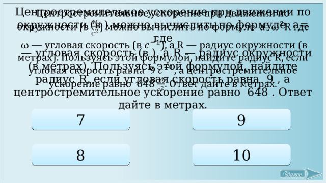 Центростремительное ускорение при движении по окружности (в ) можно вычислить по формуле a= где   — угловая скорость (в ), a R — радиус окружности (в метрах). Пользуясь этой формулой, найдите радиус R, если угловая скорость равна 9 , а центростремительное ускорение равно 648 . Ответ дайте в метрах. 7 9 8 10 