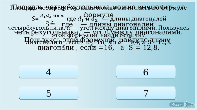 Площадь четырёхугольника можно вычислить по формуле    S=   где   — длины диагоналей четырёхугольника,  — угол между диагоналями. Пользуясь этой формулой, найдите длину диагонали , если =16,   а S = 12,8. 4 6 5 7 