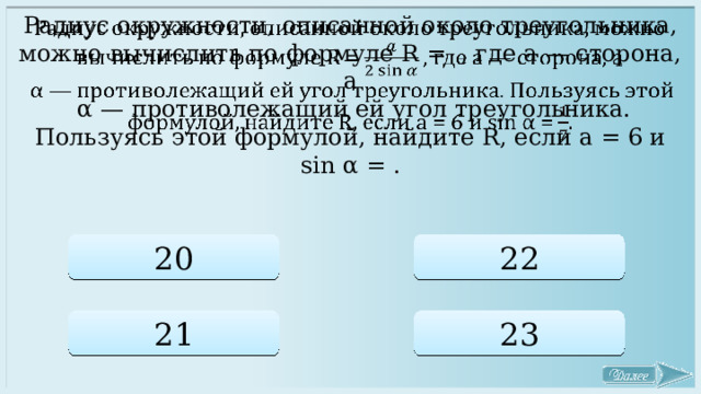 Радиус окружности, описанной около треугольника, можно вычислить по формуле R = , где а — сторона, а    α — противолежащий ей угол треугольника. Пользуясь этой формулой, найдите R, если a = 6 и sin α = . 20 22 21 23 