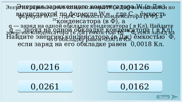 Энергия заряженного конденсатора W (в Дж) вычисляется по формуле W= , где C – ёмкость конденсатора (в Ф), a    q — заряд на одной обкладке конденсатора ( в Кл). Найдите энергию конденсатора (в Дж) ёмкостью Ф, если заряд на его обкладке равен 0,0018 Кл. 0,0216 0,0126 0,0261 0,0162 