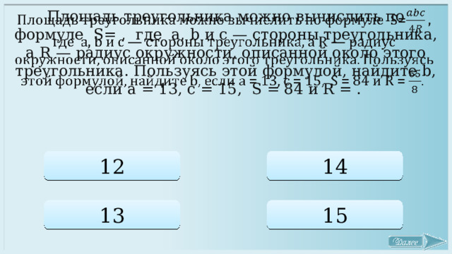   Площадь треугольника можно вычислить по формуле S= , где a, b и c — стороны треугольника, а R — радиус окружности, описанной около этого треугольника. Пользуясь этой формулой, найдите b, если a = 13, c = 15, S = 84 и R = .  12 14 13 15 