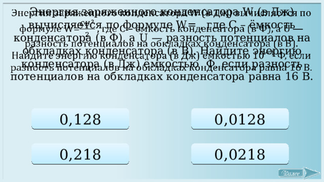  Энергия заряженного конденсатора W (в Дж) вычисляется по формуле W= , где C – ёмкость конденсатора (в Ф), a U — разность потенциалов на обкладках конденсатора (в В). Найдите энергию конденсатора (в Дж) ёмкостью Ф, если разность потенциалов на обкладках конденсатора равна 16 В. 0,128 0,0128 0,218 0,0218 