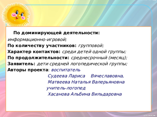  По доминирующей деятельности: информационно-игровой; По количеству участников: групповой; Характер контактов:  среди детей одной группы; По продолжительности: среднесрочный (месяц); Заявитель:  дети средней логопедической группы; Авторы проекта : воспитатель  Судеева Лариса Вячеславовна,  Матвеева Наталья Валерьяновна  учитель-логопед  Хасанова Альбина Вильдаровна 