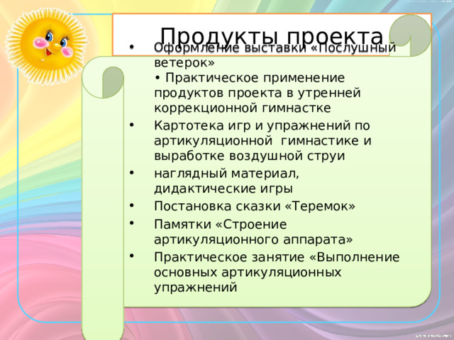 Продукты проекта Оформление выставки «Послушный ветерок»   • Практическое применение продуктов проекта в утренней коррекционной гимнастке  Картотека игр и упражнений по артикуляционной гимнастике и выработке воздушной струи наглядный материал, дидактические игры Постановка сказки «Теремок» Памятки «Строение артикуляционного аппарата»  Практическое занятие «Выполнение основных артикуляционных упражнений       