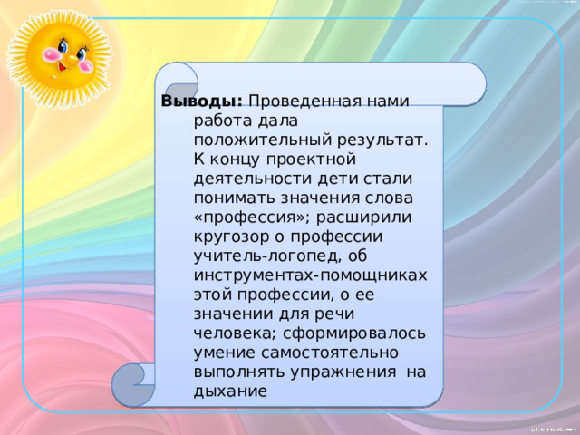 Выводы: Проведенная нами работа дала положительный результат. К концу проектной деятельности дети стали понимать значения слова «профессия»; расширили кругозор о профессии учитель-логопед, об инструментах-помощниках этой профессии, о ее значении для речи человека; сформировалось умение самостоятельно выполнять упражнения на дыхание 