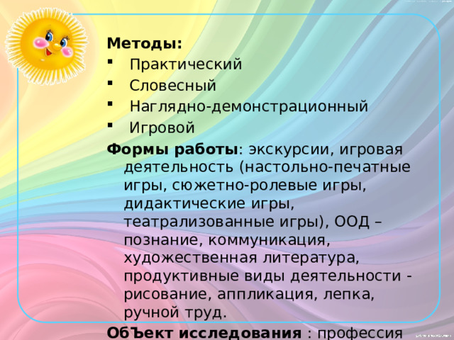 Методы: Практический Словесный Наглядно-демонстрационный Игровой Формы работы : экскурсии, игровая деятельность (настольно-печатные игры, сюжетно-ролевые игры, дидактические игры, театрализованные игры), ООД – познание, коммуникация, художественная литература, продуктивные виды деятельности - рисование, аппликация, лепка, ручной труд. ОбЪект исследования : профессия «Логопед»  