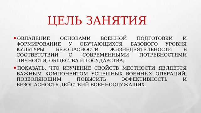 ЦЕЛЬ ЗАНЯТИЯ ОВЛАДЕНИЕ ОСНОВАМИ ВОЕННОЙ ПОДГОТОВКИ И ФОРМИРОВАНИЕ У ОБУЧАЮЩИХСЯ БАЗОВОГО УРОВНЯ КУЛЬТУРЫ БЕЗОПАСНОСТИ ЖИЗНЕДЕЯТЕЛЬНОСТИ В СООТВЕТСТВИИ С СОВРЕМЕННЫМИ ПОТРЕБНОСТЯМИ ЛИЧНОСТИ, ОБЩЕСТВА И ГОСУДАРСТВА, ПОКАЗАТЬ, ЧТО ИЗУЧЕНИЕ СВОЙСТВ МЕСТНОСТИ ЯВЛЯЕТСЯ ВАЖНЫМ КОМПОНЕНТОМ УСПЕШНЫХ ВОЕННЫХ ОПЕРАЦИЙ, ПОЗВОЛЯЮЩИМ ПОВЫСИТЬ ЭФФЕКТИВНОСТЬ И БЕЗОПАСНОСТЬ ДЕЙСТВИЙ ВОЕННОСЛУЖАЩИХ 