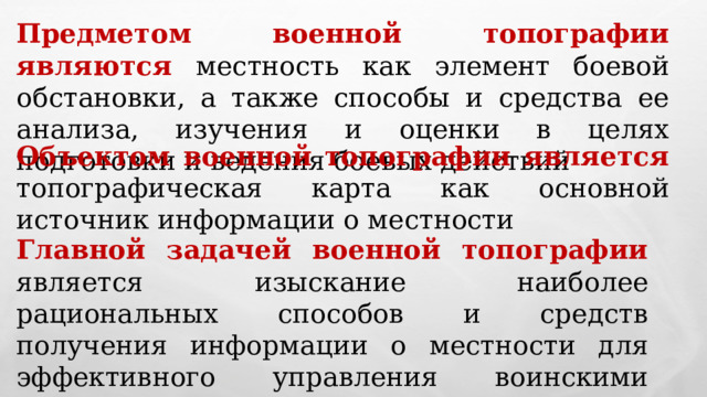 Предметом военной топографии являются местность как элемент боевой обстановки, а также способы и средства ее анализа, изучения и оценки в целях подготовки и ведения боевых действий Объектом военной топографии является топографическая карта как основной источник информации о местности Главной задачей военной топографии  является изыскание наиболее рациональных способов и средств получения информации о местности для эффективного управления воинскими подразделениями и частями и применения боевой техники и систем оружия 