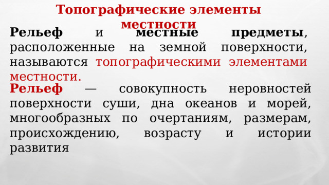 Топографические элементы местности Рельеф и местные предметы , расположенные на земной поверхности, называются топографическими элементами местности. Рельеф — совокупность неровностей поверхности суши, дна океанов и морей, многообразных по очертаниям, размерам, происхождению, возрасту и истории развития 