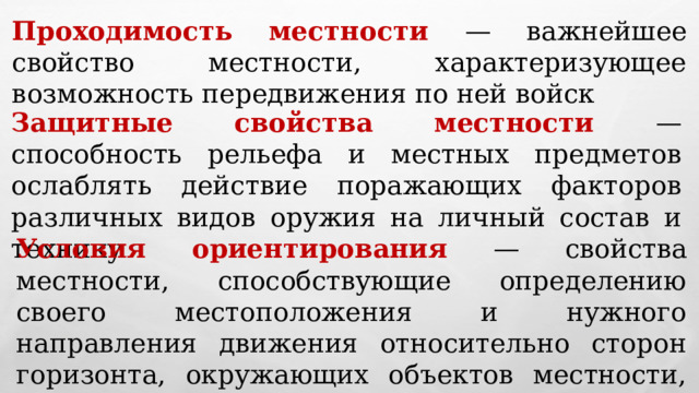 Проходимость местности — важнейшее свойство местности, характеризующее возможность передвижения по ней войск Защитные свойства местности — способность рельефа и местных предметов ослаблять действие поражающих факторов различных видов оружия на личный состав и технику Условия ориентирования — свойства местности, способствующие определению своего местоположения и нужного направления движения относительно сторон горизонта, окружающих объектов местности, расположения своих войск и войск противника 