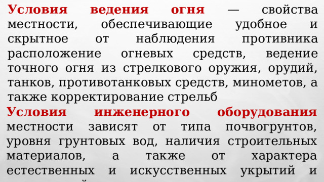 Условия ведения огня — свойства местности, обеспечивающие удобное и скрытное от наблюдения противника расположение огневых средств, ведение точного огня из стрелкового оружия, орудий, танков, противотанковых средств, минометов, а также корректирование стрельб Условия инженерного оборудования местности зависят от типа почвогрунтов, уровня грунтовых вод, наличия строительных материалов, а также от характера естественных и искусственных укрытий и препятствий 