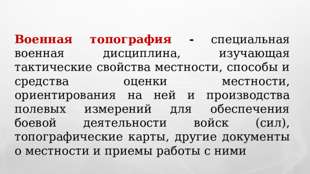 Военная топография - специальная военная дисциплина, изучающая тактические свойства местности, способы и средства оценки местности, ориентирования на ней и производства полевых измерений для обеспечения боевой деятельности войск (сил), топографические карты, другие документы о местности и приемы работы с ними 