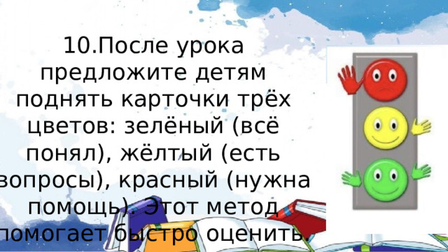 10.После урока предложите детям поднять карточки трёх цветов: зелёный (всё понял), жёлтый (есть вопросы), красный (нужна помощь). Этот метод помогает быстро оценить. как учащиеся усвоили материал 