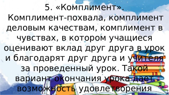 5. «Комплимент».  Комплимент-похвала, комплимент деловым качествам, комплимент в чувствах, в котором учащиеся оценивают вклад друг друга в урок и благодарят друг друга и учителя за проведенный урок. Такой вариант окончания урока дает возможность удовлетворения потребности в признании личностной значимости каждого. 