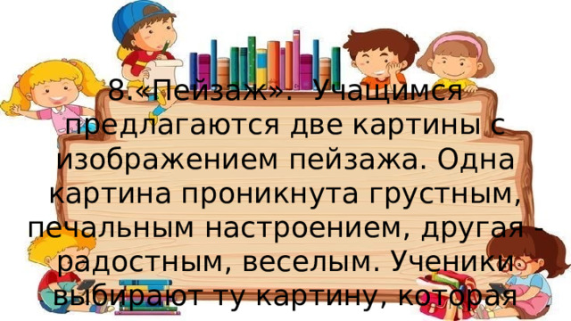 8.«Пейзаж». Учащимся предлагаются две картины с изображением пейзажа. Одна картина проникнута грустным, печальным настроением, другая - радостным, веселым. Ученики выбирают ту картину, которая соответствует их настроению. 