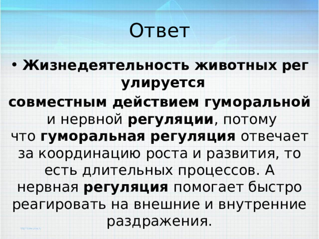 Ответ Жизнедеятельность   животных   регулируется   совместным   действием   гуморальной  и нервной  регуляции , потому что  гуморальная   регуляция  отвечает за координацию роста и развития, то есть длительных процессов. А нервная  регуляция  помогает быстро реагировать на внешние и внутренние раздражения. 