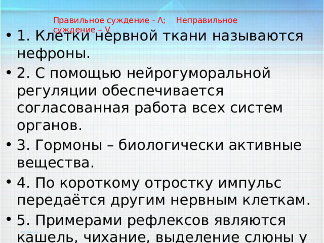 Правильное суждение - Ʌ; Неправильное суждение – V 1. Клетки нервной ткани называются нефроны. 2. С помощью нейрогуморальной регуляции обеспечивается согласованная работа всех систем органов. 3. Гормоны – биологически активные вещества. 4. По короткому отростку импульс передаётся другим нервным клеткам. 5. Примерами рефлексов являются кашель, чихание, выделение слюны у голодного животного при виде пищи. 