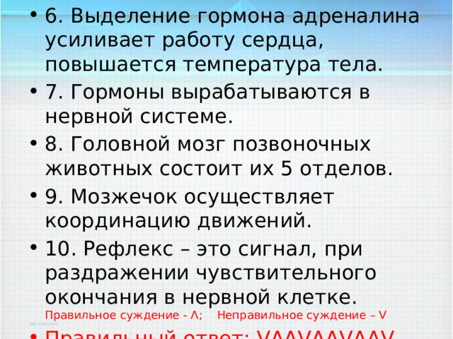 6. Выделение гормона адреналина усиливает работу сердца, повышается температура тела. 7. Гормоны вырабатываются в нервной системе. 8. Головной мозг позвоночных животных состоит их 5 отделов. 9. Мозжечок осуществляет координацию движений. 10. Рефлекс – это сигнал, при раздражении чувствительного окончания в нервной клетке.  Правильное суждение - Ʌ; Неправильное суждение – V Правильный ответ: VɅɅVɅɅVɅɅV 