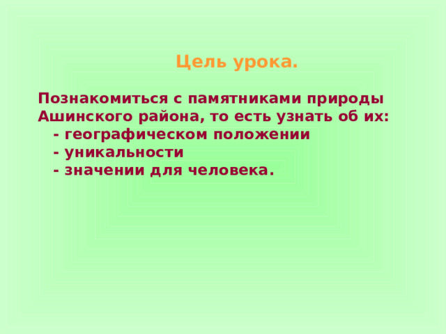 Цель урока.   Познакомиться с памятниками природы Ашинского района, то есть узнать об их:  - географическом положении  - уникальности  - значении для человека. 