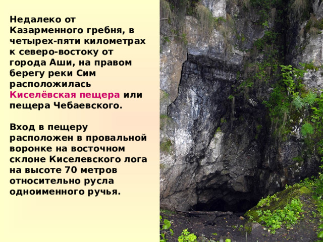 Недалеко от Казарменного гребня, в четырех-пяти километрах к северо-востоку от города Аши, на правом берегу реки Сим расположилась Киселёвская пещера или пещера Чебаевского.  Вход в пещеру расположен в провальной воронке на восточном склоне Киселевского лога на высоте 70 метров относительно русла одноименного ручья. 