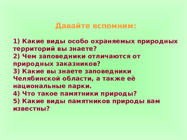 Давайте вспомним:   1) Какие виды особо охраняемых природных территорий вы знаете? 2) Чем заповедники отличаются от природных заказников? 3) Какие вы знаете заповедники Челябинской области, а также её национальные парки. 4) Что такое памятники природы? 5) Какие виды памятников природы вам известны? 