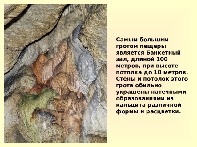 Самым большим гротом пещеры является Банкетный зал, длиной 100 метров, при высоте потолка до 10 метров. Стены и потолок этого грота обильно украшены натечными образованиями из кальцита различной формы и расцветки. 