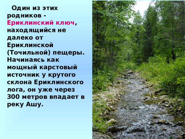 Один из этих родников - Ериклинский ключ , находящийся не далеко от Ериклинской (Точильной) пещеры. Начинаясь как мощный карстовый источник у крутого склона Ериклинского лога, он уже через 300 метров впадает в реку Ашу. 