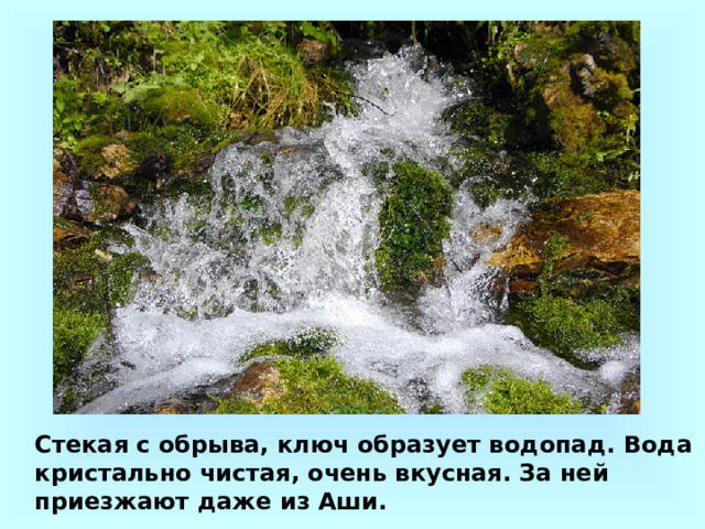 Стекая с обрыва, ключ образует водопад. Вода кристально чистая, очень вкусная. За ней приезжают даже из Аши. 