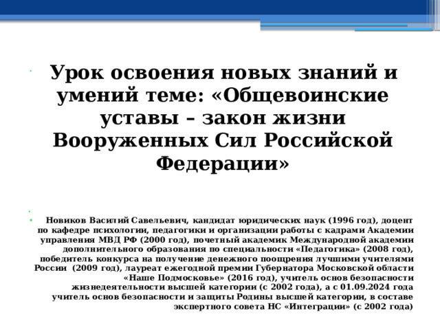  Урок освоения новых знаний и умений теме: «Общевоинские уставы – закон жизни Вооруженных Сил Российской Федерации»   Новиков Василий Савельевич, кандидат юридических наук (1996 год), доцент по кафедре психологии, педагогики и организации работы с кадрами Академии управления МВД РФ (2000 год), почетный академик Международной академии дополнительного образования по специальности «Педагогика» (2008 год), победитель конкурса на получение денежного поощрения лучшими учителями России (2009 год), лауреат ежегодной премии Губернатора Московской области «Наше Подмосковье» (2016 год), учитель основ безопасности жизнедеятельности высшей категории (с 2002 года), а с 01.09.2024 года учитель основ безопасности и защиты Родины высшей категории, в составе экспертного совета НС «Интеграции» (с 2002 года) 